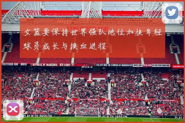 女篮要保持世界强队地位加快年轻球员成长与换血进程