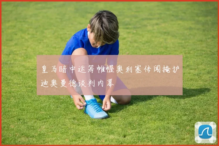 皇马暗中运筹帷幄奥利塞传闻掩护迪奥曼德谈判内幕