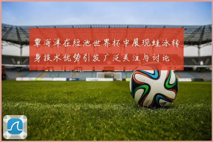 覃海洋在短池世界杯中展现蛙泳转身技术优势引发广泛关注与讨论