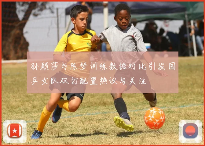 孙颖莎与陈梦训练数据对比引发国乒女队双打配置热议与关注