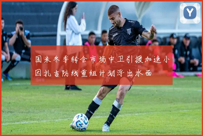 国米冬季转会市场中卫引援加速小因扎吉防线重组计划浮出水面