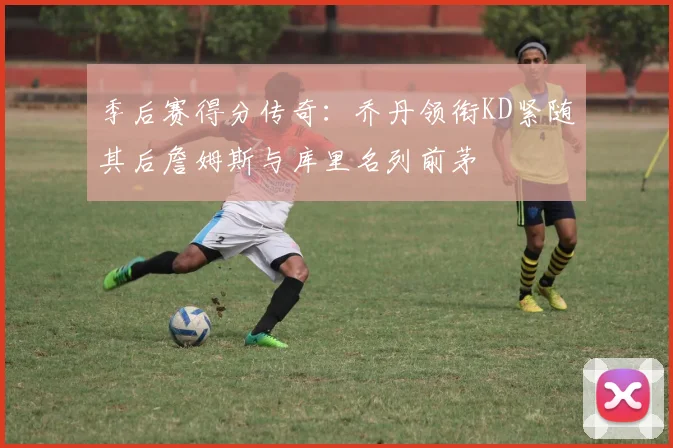 季后赛得分传奇：乔丹领衔KD紧随其后詹姆斯与库里名列前茅